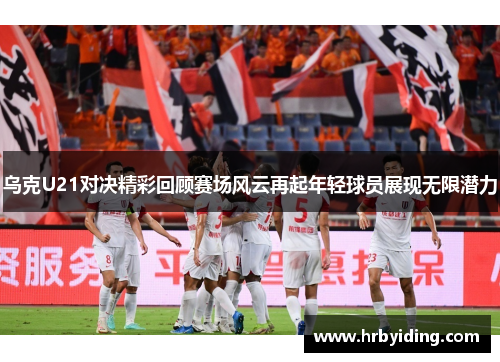 乌克U21对决精彩回顾赛场风云再起年轻球员展现无限潜力