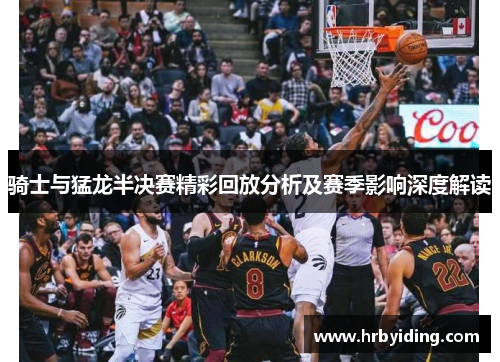 骑士与猛龙半决赛精彩回放分析及赛季影响深度解读