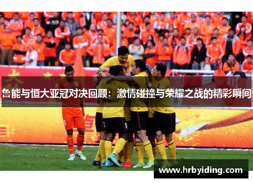 鲁能与恒大亚冠对决回顾：激情碰撞与荣耀之战的精彩瞬间