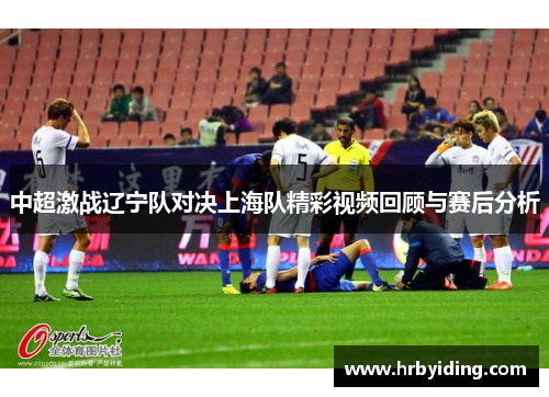中超激战辽宁队对决上海队精彩视频回顾与赛后分析